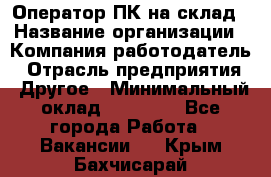 Оператор ПК на склад › Название организации ­ Компания-работодатель › Отрасль предприятия ­ Другое › Минимальный оклад ­ 28 000 - Все города Работа » Вакансии   . Крым,Бахчисарай